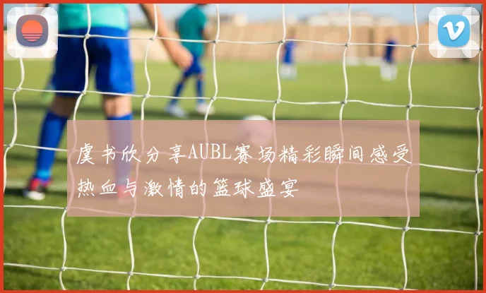 虞书欣分享AUBL赛场精彩瞬间感受热血与激情的篮球盛宴