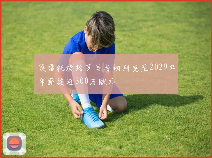 莫雷托续约罗马与切利克至2029年年薪接近300万欧元
