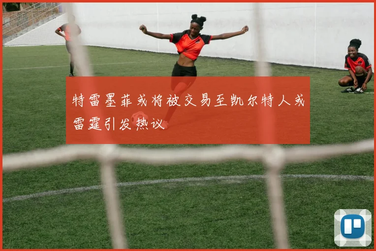 特雷墨菲或将被交易至凯尔特人或雷霆引发热议