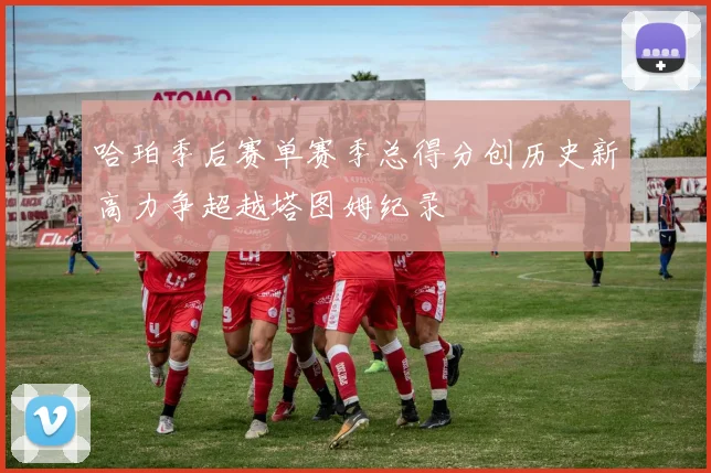 哈珀季后赛单赛季总得分创历史新高力争超越塔图姆纪录
