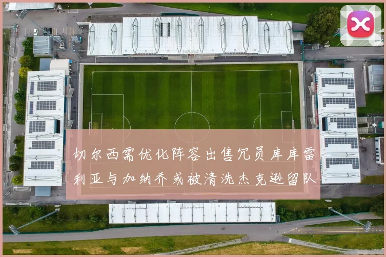 切尔西需优化阵容出售冗员库库雷利亚与加纳乔或被清洗杰克逊留队