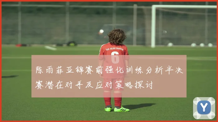 陈雨菲亚锦赛前强化训练分析半决赛潜在对手及应对策略探讨