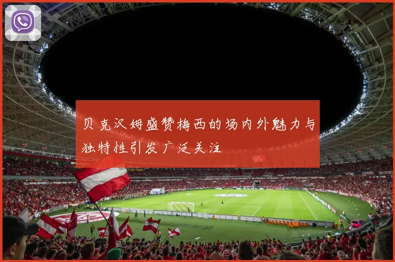 贝克汉姆盛赞梅西的场内外魅力与独特性引发广泛关注