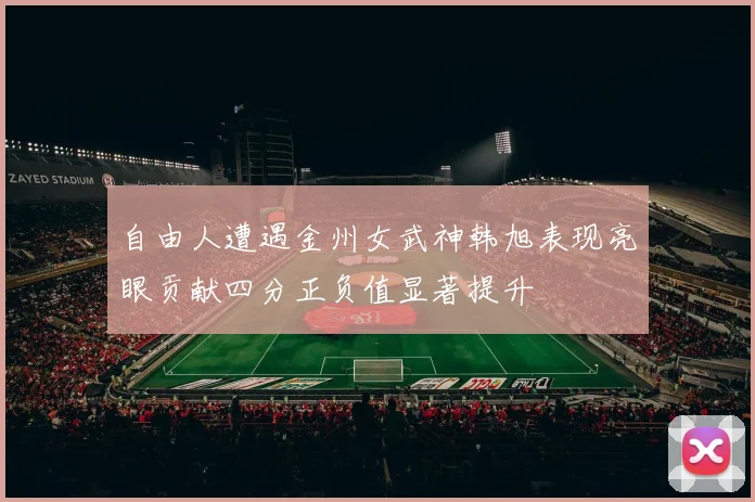 自由人遭遇金州女武神韩旭表现亮眼贡献四分正负值显著提升