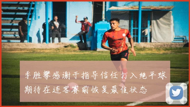 季胜攀感谢于指导信任打入绝平球期待在连客赛前恢复最佳状态
