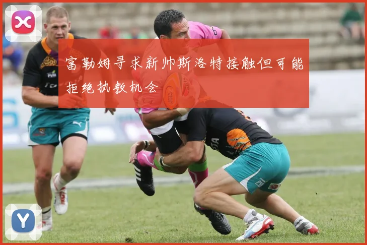 富勒姆寻求新帅斯洛特接触但可能拒绝执教机会