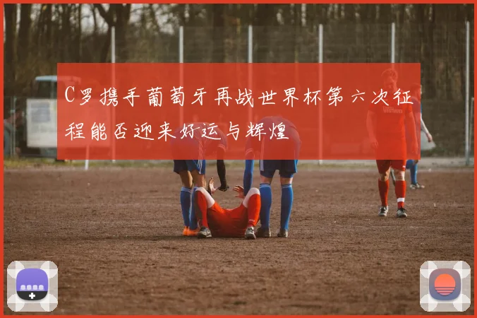 C罗携手葡萄牙再战世界杯第六次征程能否迎来好运与辉煌