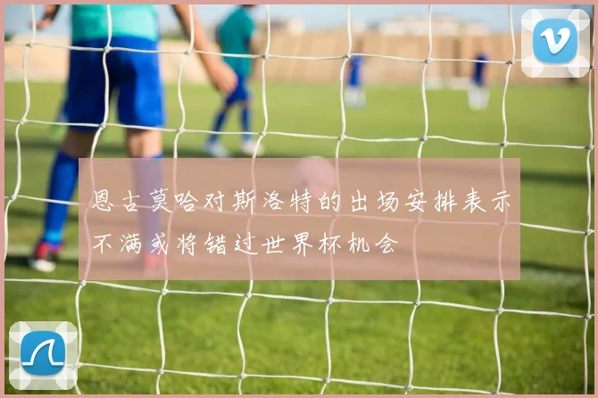 恩古莫哈对斯洛特的出场安排表示不满或将错过世界杯机会