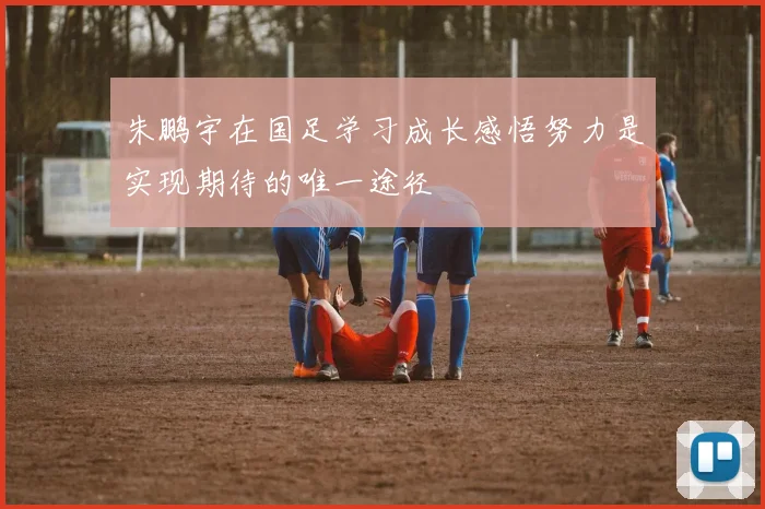 朱鹏宇在国足学习成长感悟努力是实现期待的唯一途径