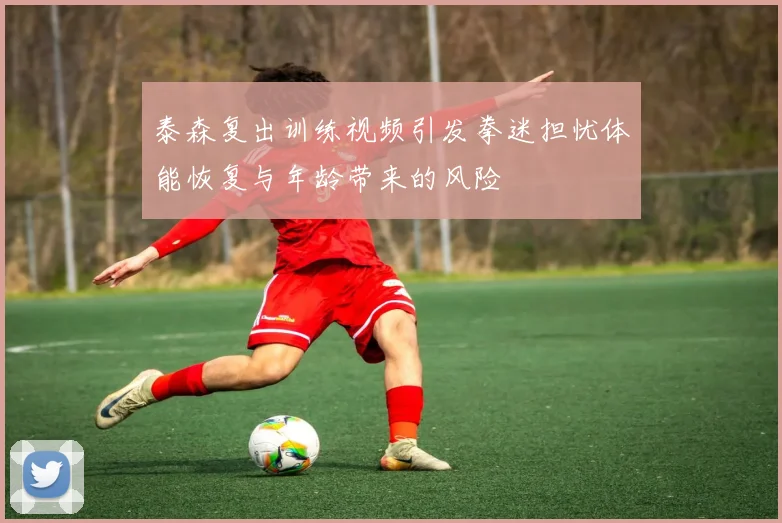 泰森复出训练视频引发拳迷担忧体能恢复与年龄带来的风险