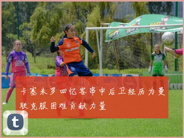 卡塞米罗回忆客串中后卫经历为曼联克服困难贡献力量