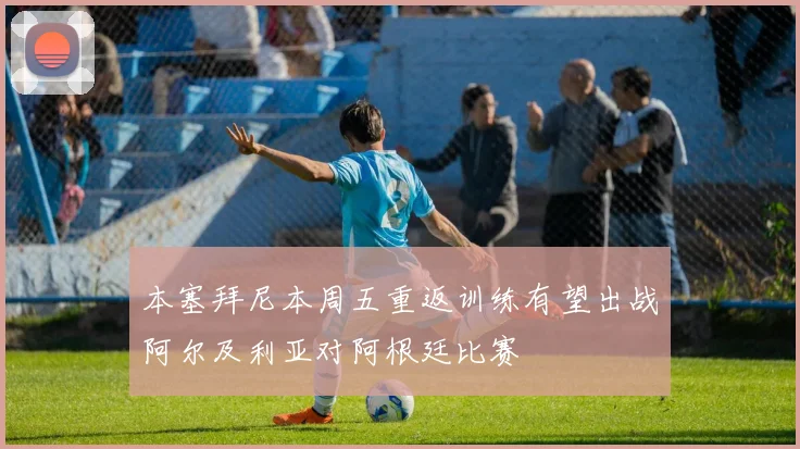 本塞拜尼本周五重返训练有望出战阿尔及利亚对阿根廷比赛