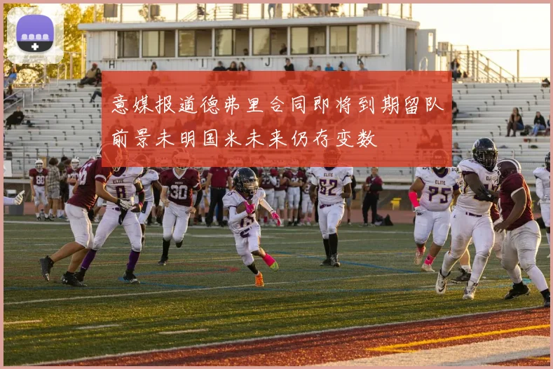 意媒报道德弗里合同即将到期留队前景未明国米未来仍存变数