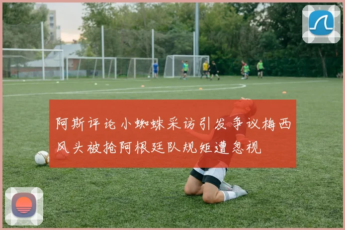 阿斯评论小蜘蛛采访引发争议梅西风头被抢阿根廷队规矩遭忽视