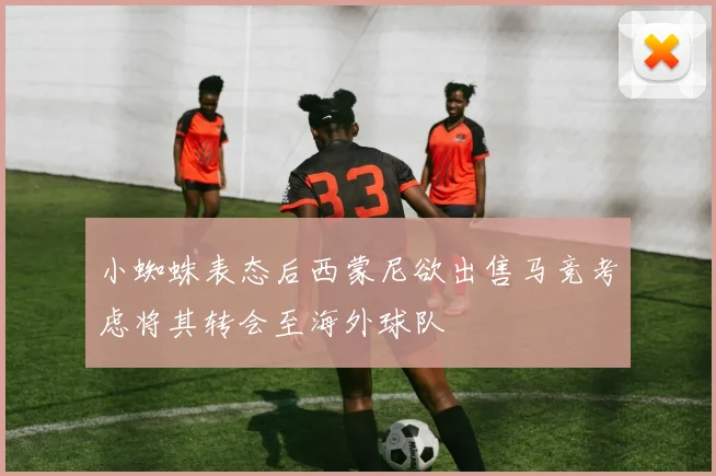 小蜘蛛表态后西蒙尼欲出售马竞考虑将其转会至海外球队