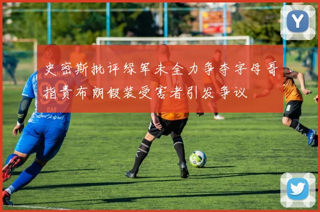 史密斯批评绿军未全力争夺字母哥指责布朗假装受害者引发争议