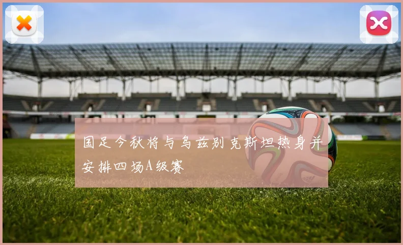 国足今秋将与乌兹别克斯坦热身并安排四场A级赛