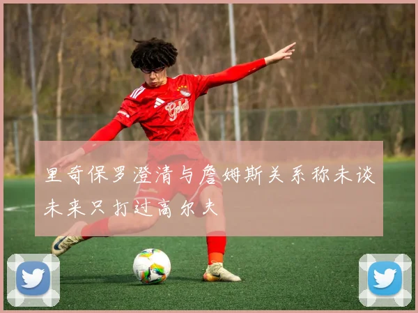 里奇保罗澄清与詹姆斯关系称未谈未来只打过高尔夫