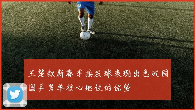 王楚钦新赛季接发球表现出色巩固国乒男单核心地位的优势