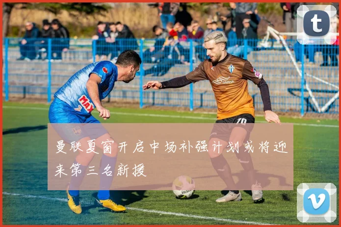 曼联夏窗开启中场补强计划或将迎来第三名新援