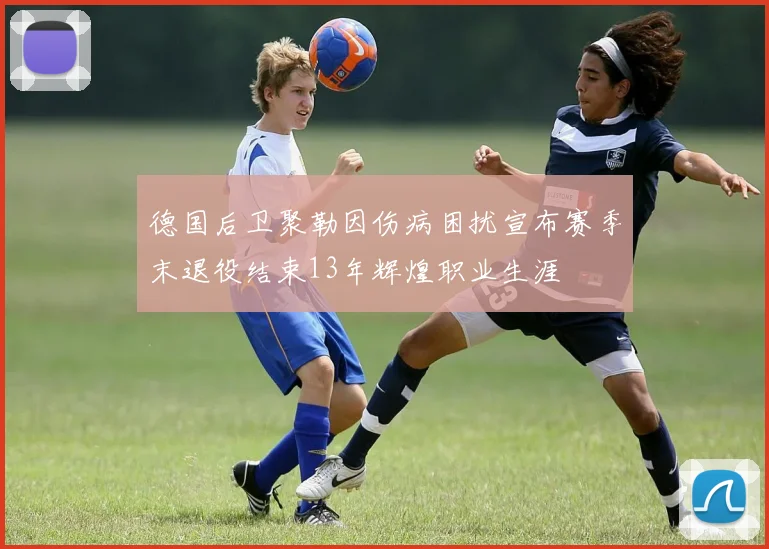 德国后卫聚勒因伤病困扰宣布赛季末退役结束13年辉煌职业生涯