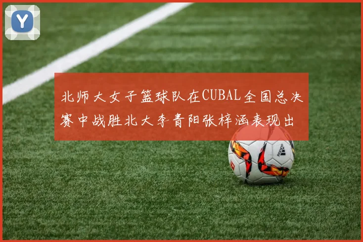 北师大女子篮球队在CUBAL全国总决赛中战胜北大李青阳张梓涵表现出色助力胜利