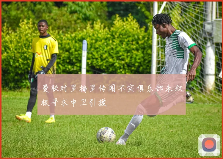 曼联对罗梅罗传闻不实俱乐部未积极寻求中卫引援